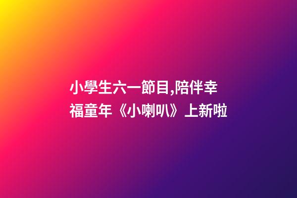 小學生六一節目,陪伴幸福童年《小喇叭》上新啦-第1張-觀點-玄機派