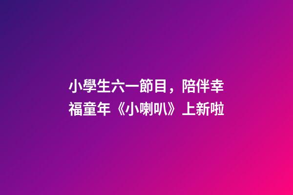 小學生六一節目，陪伴幸福童年《小喇叭》上新啦-第1張-觀點-玄機派