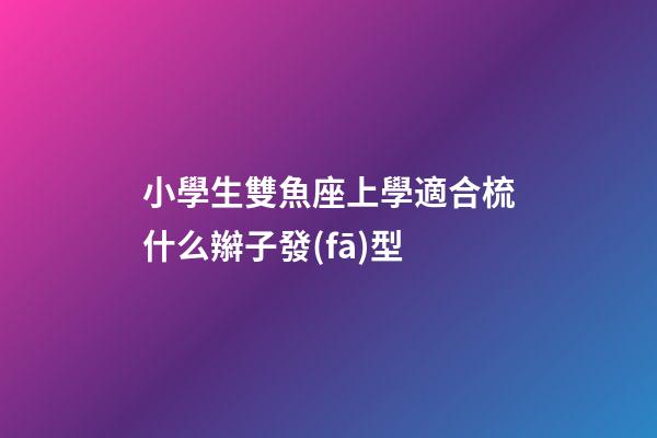 小學生雙魚座上學適合梳什么辮子發(fā)型