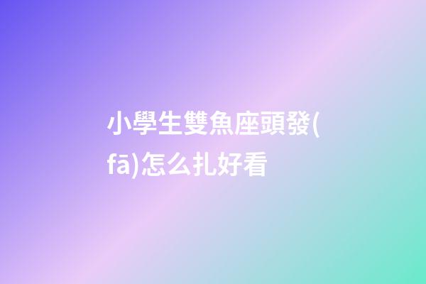 小學生雙魚座頭發(fā)怎么扎好看