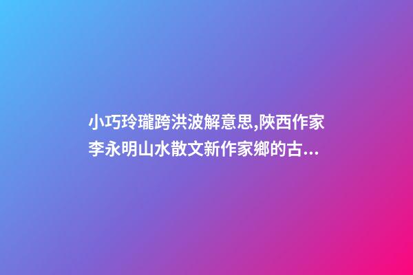 小巧玲瓏跨洪波解意思,陜西作家李永明山水散文新作家鄉的古井-第1張-觀點-玄機派