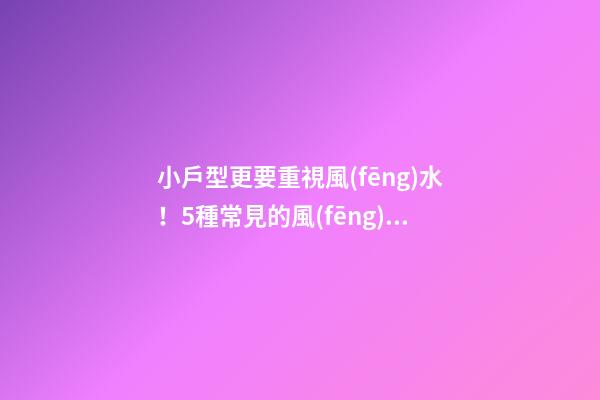 小戶型更要重視風(fēng)水！5種常見的風(fēng)水禁忌如何化解？