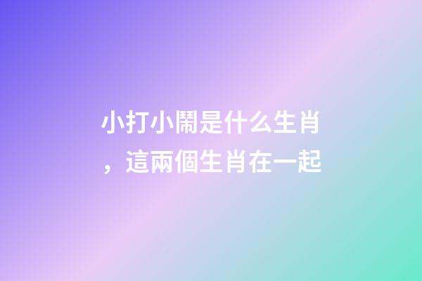 小打小鬧是什么生肖，這兩個生肖在一起-第1張-觀點-玄機派