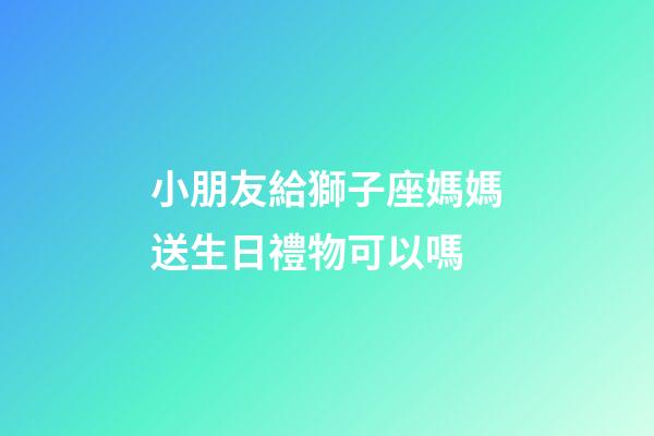 小朋友給獅子座媽媽送生日禮物可以嗎-第1張-星座運勢-玄機派