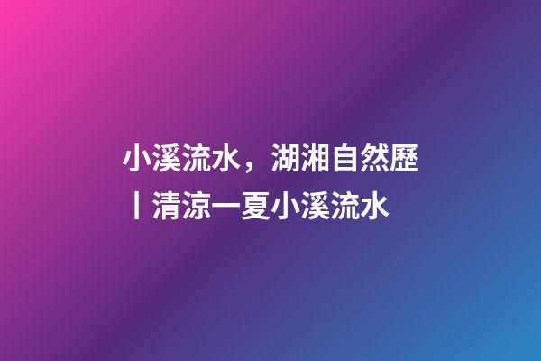 小溪流水，湖湘自然歷丨清涼一夏小溪流水