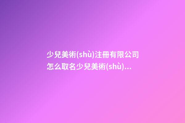 少兒美術(shù)注冊有限公司怎么取名少兒美術(shù)機(jī)構(gòu)起名字(二篇)-第1張-公司起名-玄機(jī)派
