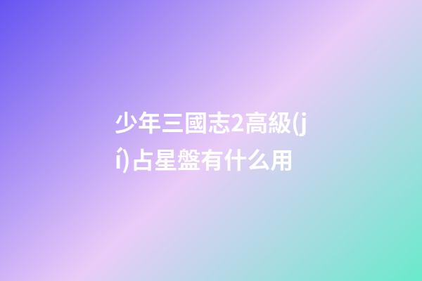 少年三國志2高級(jí)占星盤有什么用-第1張-星座運(yùn)勢-玄機(jī)派