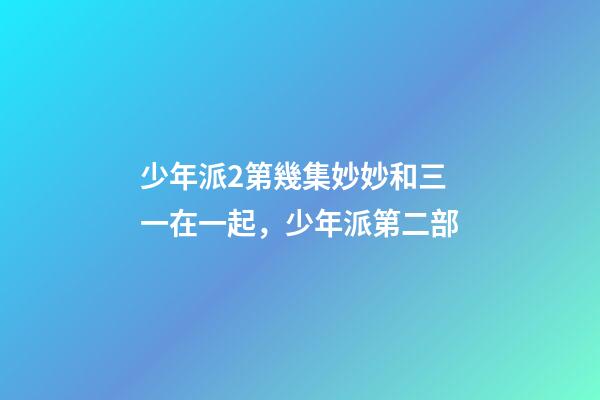 少年派2第幾集妙妙和三一在一起，少年派第二部-第1張-觀點-玄機派