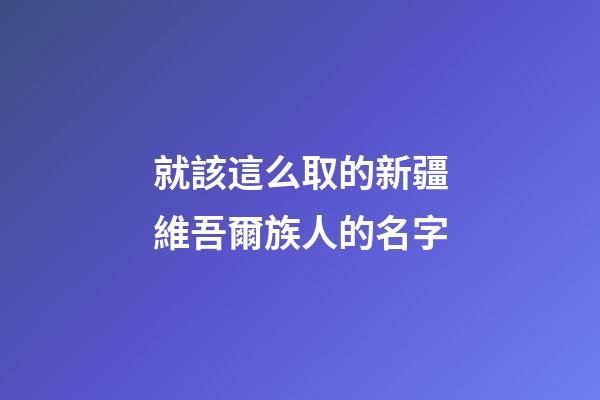 就該這么取的新疆維吾爾族人的名字