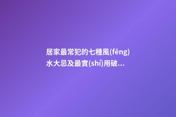 居家最常犯的七種風(fēng)水大忌及最實(shí)用破解方法（家居風(fēng)水10大禁忌及解決方法）