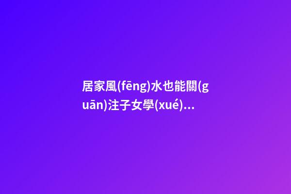 居家風(fēng)水也能關(guān)注子女學(xué)業(yè)運(yùn)程