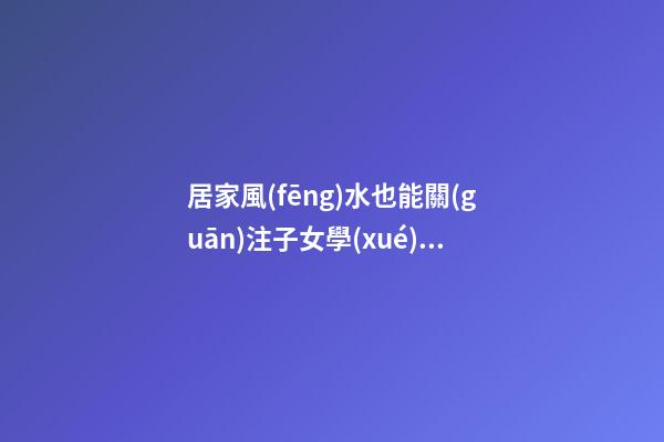 居家風(fēng)水也能關(guān)注子女學(xué)業(yè)運程