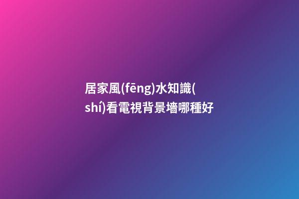 居家風(fēng)水知識(shí)看電視背景墻哪種好