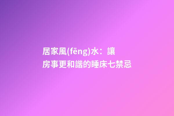 居家風(fēng)水：讓房事更和諧的睡床七禁忌