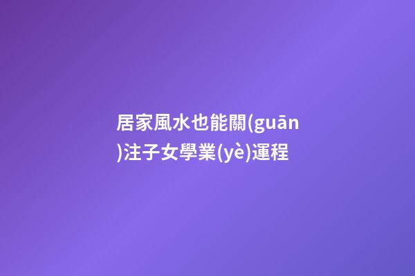 居家風水也能關(guān)注子女學業(yè)運程