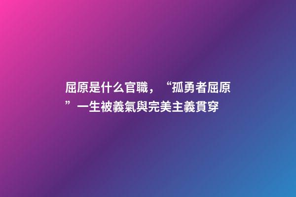 屈原是什么官職，“孤勇者屈原”一生被義氣與完美主義貫穿-第1張-觀點-玄機派