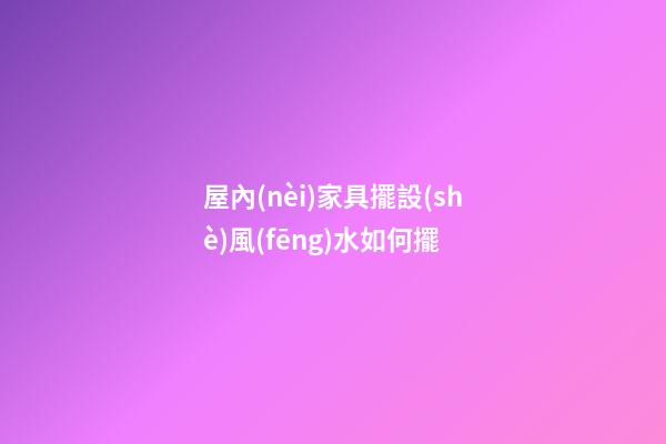 屋內(nèi)家具擺設(shè)風(fēng)水如何擺