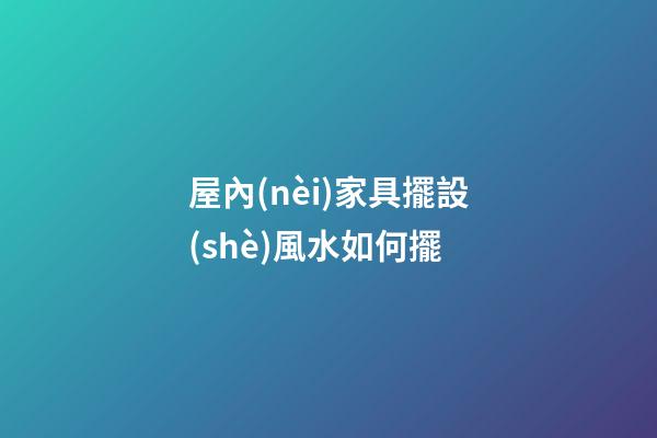 屋內(nèi)家具擺設(shè)風水如何擺
