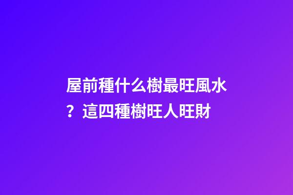 屋前種什么樹最旺風水？這四種樹旺人旺財