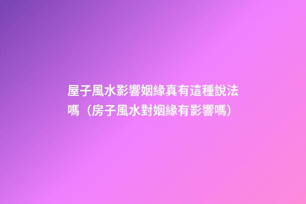 屋子風水影響姻緣真有這種說法嗎（房子風水對姻緣有影響嗎）