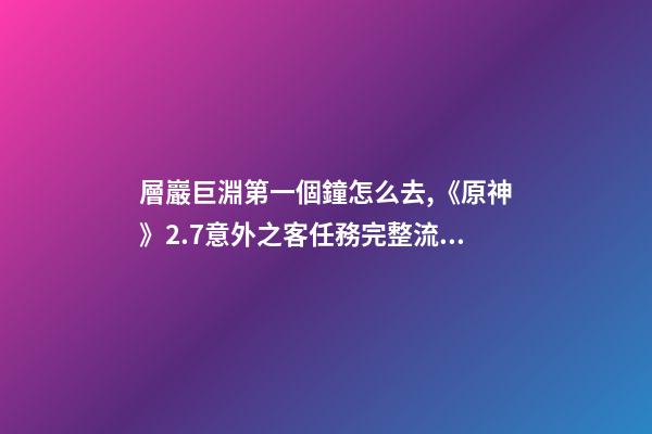層巖巨淵第一個鐘怎么去,《原神》2.7意外之客任務完整流程攻略-第1張-觀點-玄機派