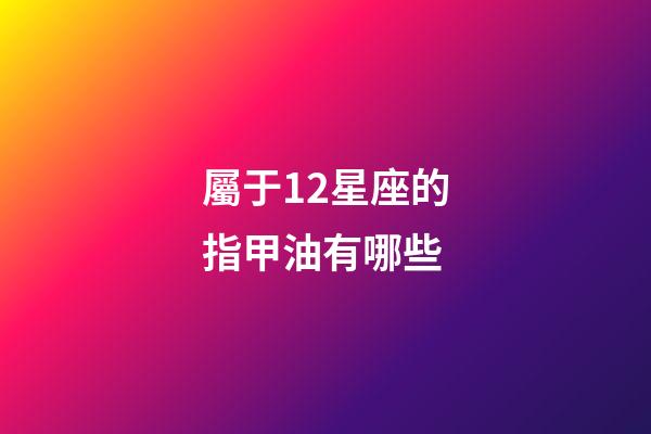 屬于12星座的指甲油有哪些-第1張-星座運勢-玄機派