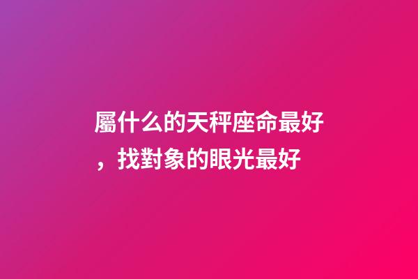 屬什么的天秤座命最好，找對象的眼光最好-第1張-觀點-玄機派