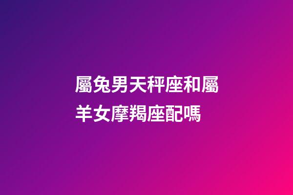 屬兔男天秤座和屬羊女摩羯座配嗎-第1張-星座運(yùn)勢(shì)-玄機(jī)派