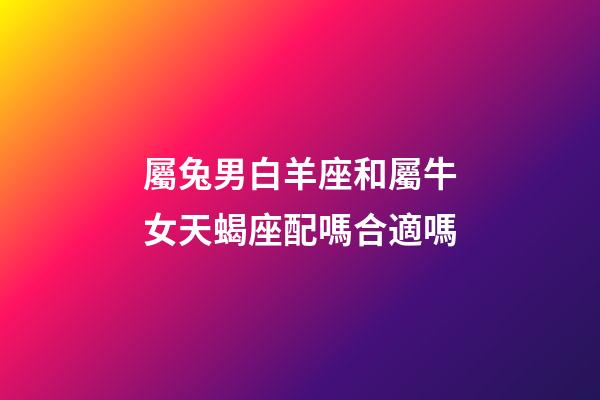 屬兔男白羊座和屬牛女天蝎座配嗎合適嗎-第1張-星座運勢-玄機派