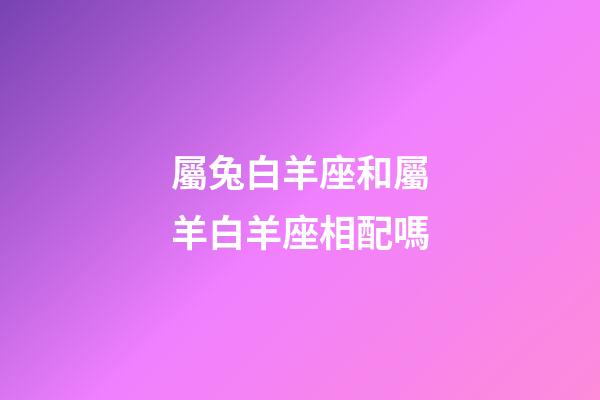 屬兔白羊座和屬羊白羊座相配嗎-第1張-星座運勢-玄機派
