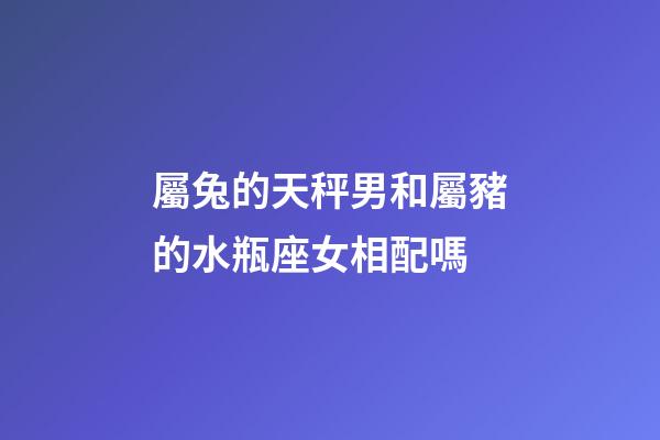 屬兔的天秤男和屬豬的水瓶座女相配嗎-第1張-星座運勢-玄機派