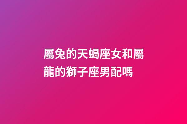 屬兔的天蝎座女和屬龍的獅子座男配嗎-第1張-星座運勢-玄機派