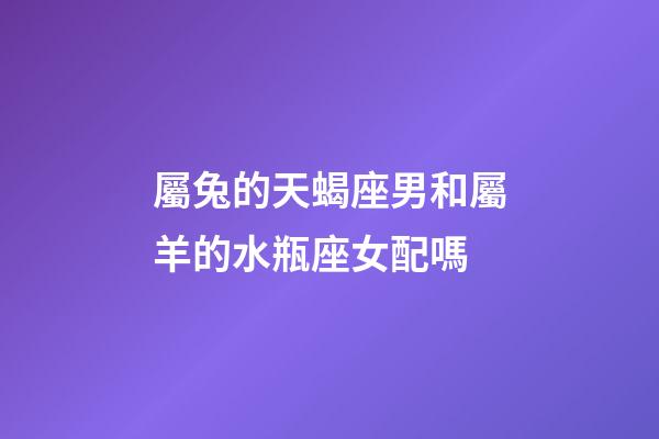 屬兔的天蝎座男和屬羊的水瓶座女配嗎