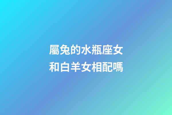 屬兔的水瓶座女和白羊女相配嗎-第1張-星座運勢-玄機派