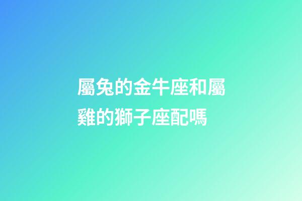 屬兔的金牛座和屬雞的獅子座配嗎-第1張-星座運勢-玄機派