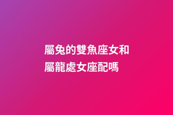 屬兔的雙魚座女和屬龍處女座配嗎-第1張-星座運勢-玄機派