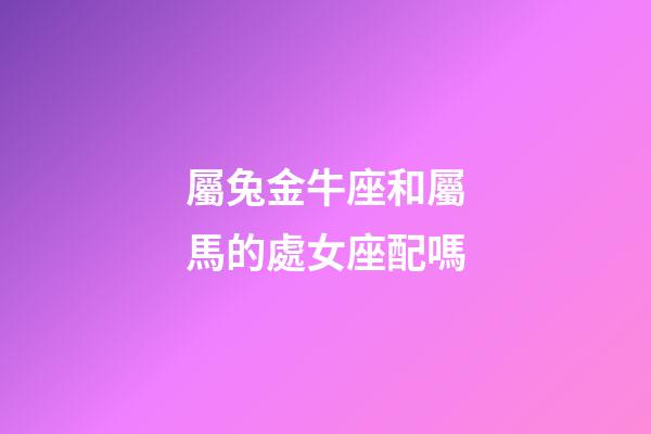 屬兔金牛座和屬馬的處女座配嗎-第1張-星座運勢-玄機派