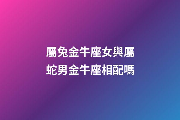 屬兔金牛座女與屬蛇男金牛座相配嗎-第1張-星座運勢-玄機派
