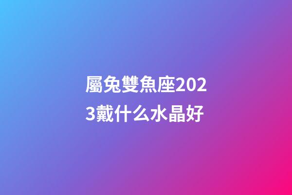 屬兔雙魚座2023戴什么水晶好