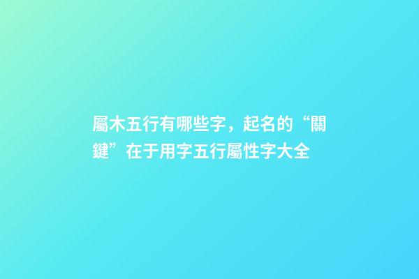 屬木五行有哪些字，起名的“關鍵”在于用字五行屬性字大全-第1張-觀點-玄機派