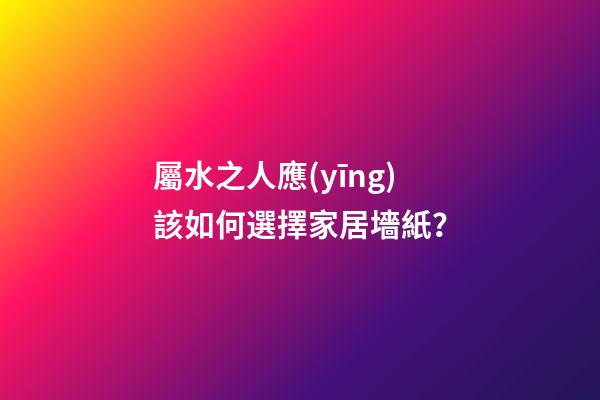 屬水之人應(yīng)該如何選擇家居墻紙？