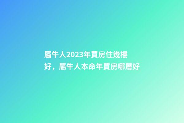 屬牛人2023年買房住幾樓好，屬牛人本命年買房哪層好