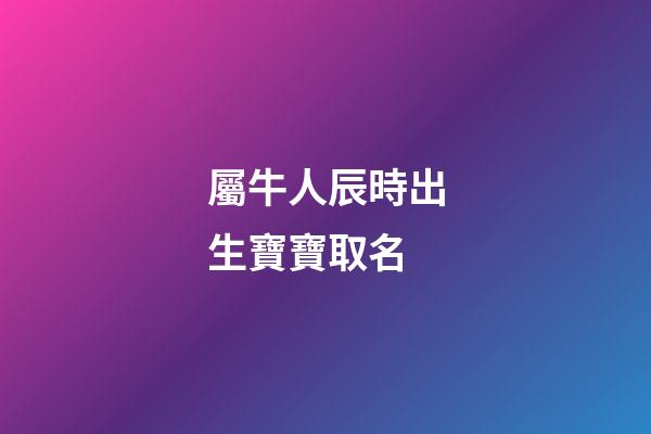 屬牛人辰時出生寶寶取名(辰時的牛寶寶)-第1張-寶寶起名-玄機派