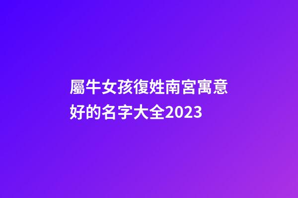 屬牛女孩復姓南宮寓意好的名字大全2023