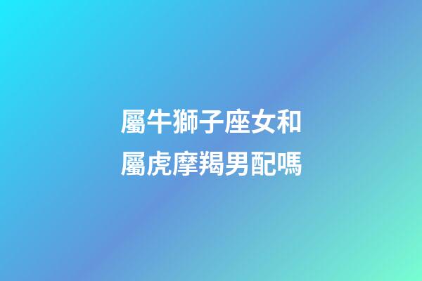 屬牛獅子座女和屬虎摩羯男配嗎-第1張-星座運勢-玄機派