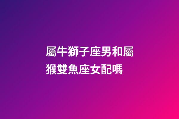 屬牛獅子座男和屬猴雙魚座女配嗎-第1張-星座運勢-玄機派