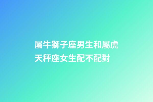 屬牛獅子座男生和屬虎天秤座女生配不配對-第1張-星座運勢-玄機派