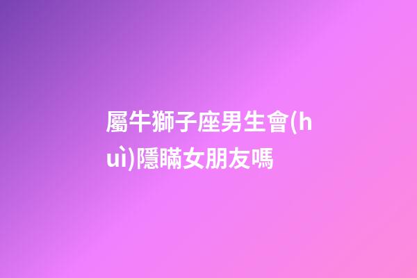 屬牛獅子座男生會(huì)隱瞞女朋友嗎-第1張-星座運(yùn)勢(shì)-玄機(jī)派