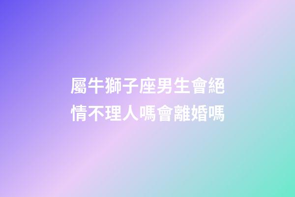 屬牛獅子座男生會絕情不理人嗎會離婚嗎-第1張-星座運勢-玄機派