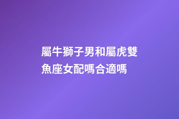 屬牛獅子男和屬虎雙魚座女配嗎合適嗎-第1張-星座運勢-玄機派